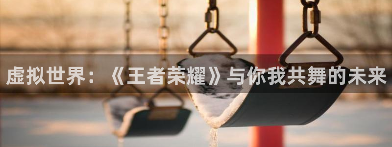 杏运体育官方网址：虚拟世界：《王者荣耀》与你我共舞的未来